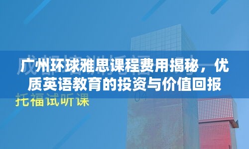 广州环球雅思课程费用揭秘，优质英语教育的投资与价值回报解析