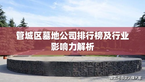 管城区墓地公司排行榜及行业影响力解析