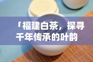 「福建白茶，探寻千年传承的叶韵之美，百度带你领略独特风味！」