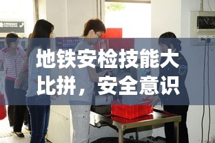 地铁安检技能大比拼，安全意识提升盛会，展现专业风采！