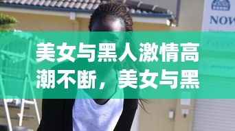 美女与黑人激情高潮不断，美女与黑人激情高潮不断 