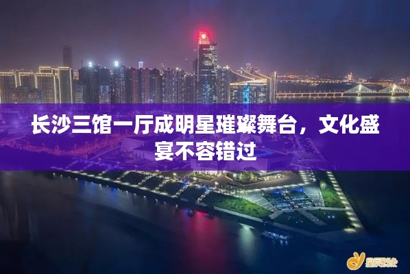 长沙三馆一厅成明星璀璨舞台，文化盛宴不容错过