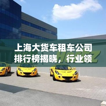 上海大货车租车公司排行榜揭晓，行业领先的几家租车企业！
